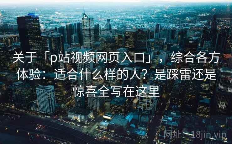 关于「p站视频网页入口」，综合各方体验：适合什么样的人？是踩雷还是惊喜全写在这里