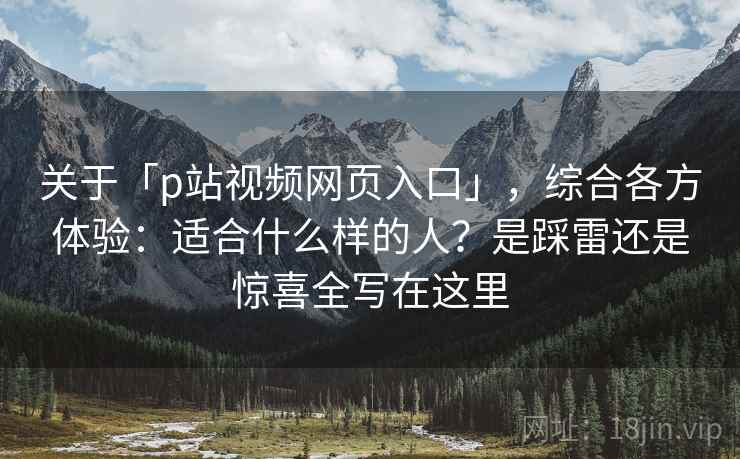 关于「p站视频网页入口」,综合各方体验:适合什么样的人?是踩雷还是惊喜全写在这里 关于「p站视频网页入口」,综合各方体验:适合什么样的人?是踩雷还是惊喜全写在这里