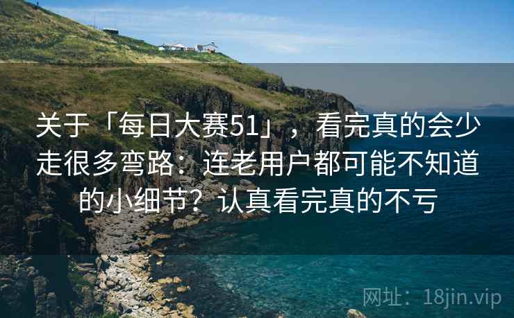 关于「每日大赛51」，看完真的会少走很多弯路：连老用户都可能不知道的小细节？认真看完真的不亏