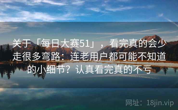 关于「每日大赛51」，看完真的会少走很多弯路：连老用户都可能不知道的小细节？认真看完真的不亏