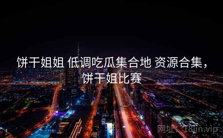 饼干姐姐 低调吃瓜集合地 资源合集，饼干姐比赛