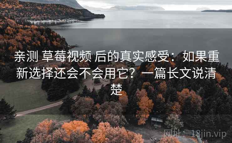 亲测 草莓视频 后的真实感受：如果重新选择还会不会用它？一篇长文说清楚
