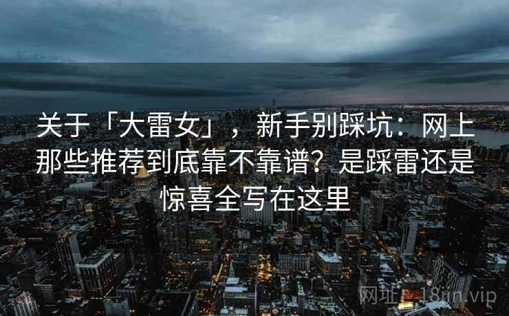 关于「大雷女」,新手别踩坑:网上那些推荐到底靠不靠谱?是踩雷还是惊喜全写在这里 关于「大雷女」,新手别踩坑:网上那些推荐到底靠不靠谱?是踩雷还是惊喜全写在这里