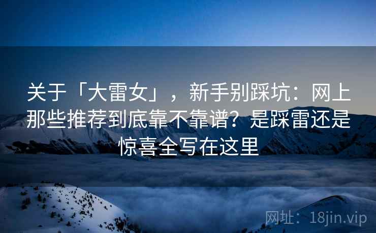 关于「大雷女」，新手别踩坑：网上那些推荐到底靠不靠谱？是踩雷还是惊喜全写在这里