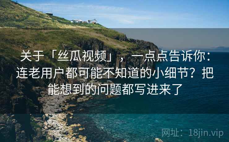 关于「丝瓜视频」，一点点告诉你：连老用户都可能不知道的小细节？把能想到的问题都写进来了