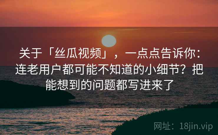 关于「丝瓜视频」,一点点告诉你:连老用户都可能不知道的小细节?把能想到的问题都写进来了 关于「丝瓜视频」,一点点告诉你:连老用户都可能不知道的小细节?把能想到的问题都写进来了