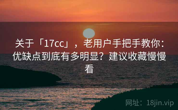 关于「17cc」，老用户手把手教你：优缺点到底有多明显？建议收藏慢慢看