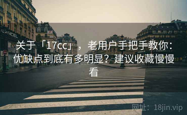 关于「17cc」，老用户手把手教你：优缺点到底有多明显？建议收藏慢慢看