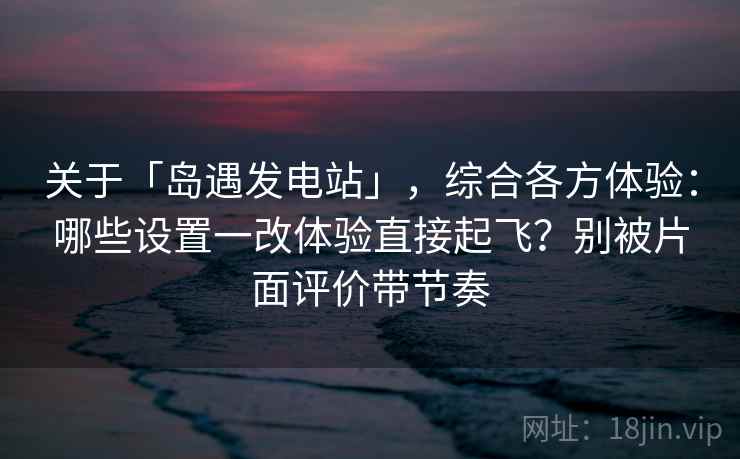 关于「岛遇发电站」，综合各方体验：哪些设置一改体验直接起飞？别被片面评价带节奏
