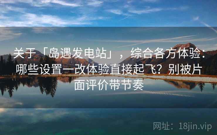 关于「岛遇发电站」，综合各方体验：哪些设置一改体验直接起飞？别被片面评价带节奏