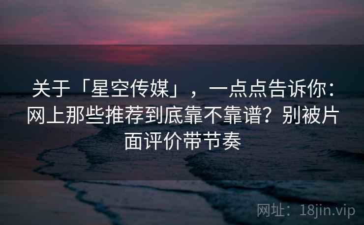 关于「星空传媒」，一点点告诉你：网上那些推荐到底靠不靠谱？别被片面评价带节奏