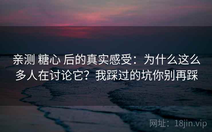 亲测 糖心 后的真实感受：为什么这么多人在讨论它？我踩过的坑你别再踩
