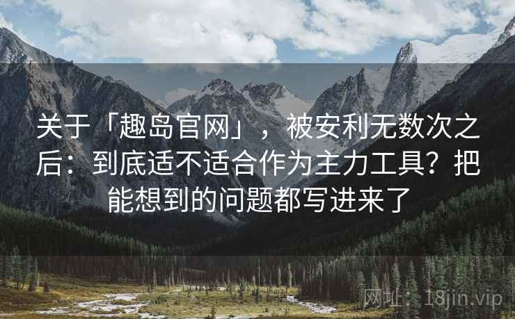 关于「趣岛官网」，被安利无数次之后：到底适不适合作为主力工具？把能想到的问题都写进来了