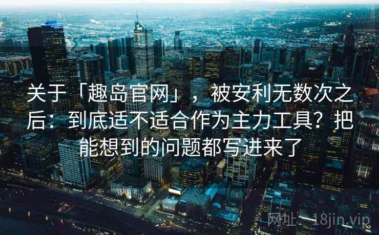 关于「趣岛官网」，被安利无数次之后：到底适不适合作为主力工具？把能想到的问题都写进来了