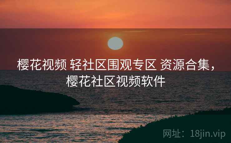 樱花视频 轻社区围观专区 资源合集,樱花社区视频软件 樱花视频 轻社区围观专区 资源合集,樱花社区视频软件