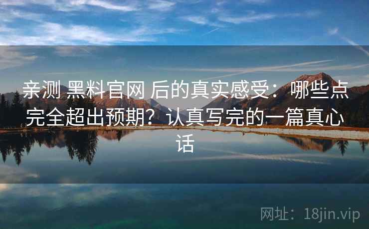 亲测 黑料官网 后的真实感受：哪些点完全超出预期？认真写完的一篇真心话