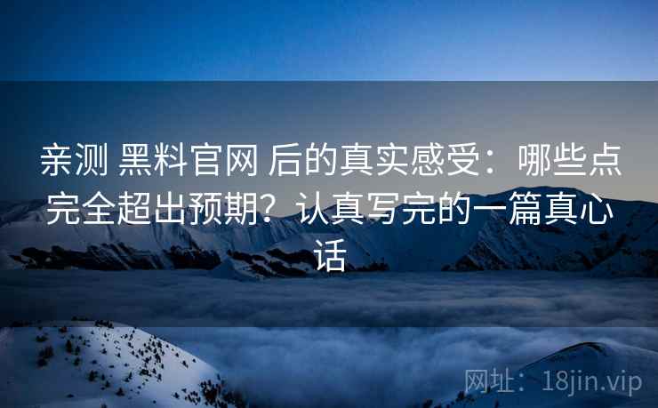 亲测 黑料官网 后的真实感受：哪些点完全超出预期？认真写完的一篇真心话