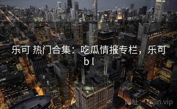 乐可 热门合集:吃瓜情报专栏,乐可b l 乐可 热门合集:吃瓜情报专栏,乐可b l