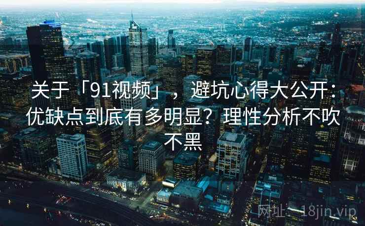 关于「91视频」,避坑心得大公开:优缺点到底有多明显?理性分析不吹不黑 关于「91视频」,避坑心得大公开:优缺点到底有多明显?理性分析不吹不黑