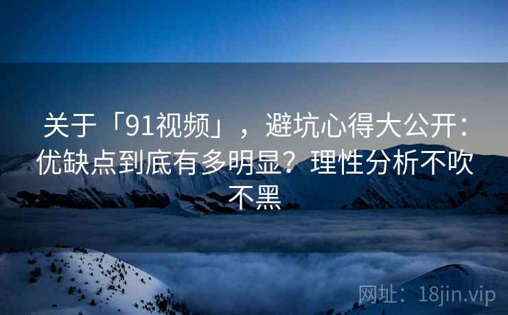关于「91视频」，避坑心得大公开：优缺点到底有多明显？理性分析不吹不黑