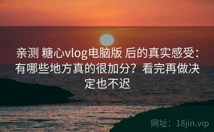 亲测 糖心vlog电脑版 后的真实感受：有哪些地方真的很加分？看完再做决定也不迟