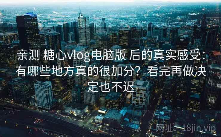 亲测 糖心vlog电脑版 后的真实感受:有哪些地方真的很加分?看完再做决定也不迟 亲测 糖心vlog电脑版 后的真实感受:有哪些地方真的很加分?看完再做决定也不迟