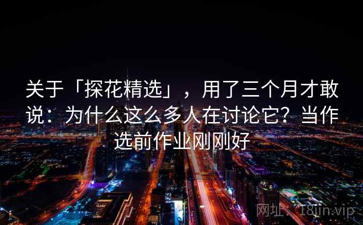 关于「探花精选」，用了三个月才敢说：为什么这么多人在讨论它？当作选前作业刚刚好