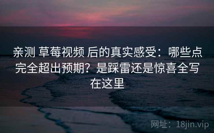 亲测 草莓视频 后的真实感受:哪些点完全超出预期?是踩雷还是惊喜全写在这里 亲测 草莓视频 后的真实感受:哪些点完全超出预期?是踩雷还是惊喜全写在这里