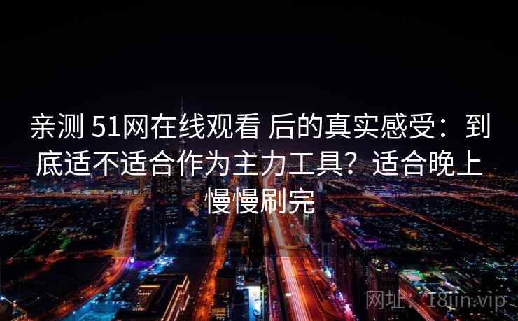 亲测 51网在线观看 后的真实感受：到底适不适合作为主力工具？适合晚上慢慢刷完