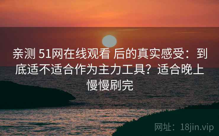 亲测 51网在线观看 后的真实感受：到底适不适合作为主力工具？适合晚上慢慢刷完